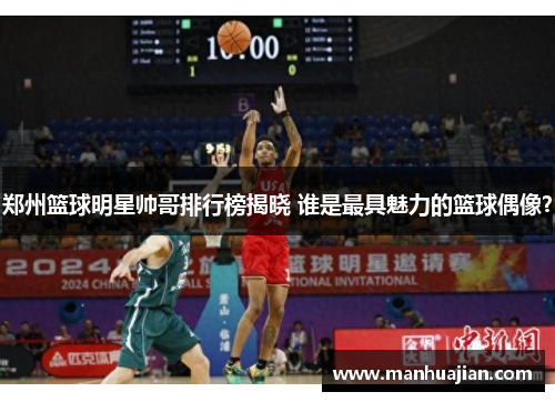 郑州篮球明星帅哥排行榜揭晓 谁是最具魅力的篮球偶像？