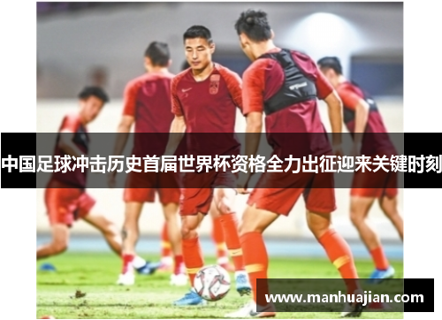 中国足球冲击历史首届世界杯资格全力出征迎来关键时刻